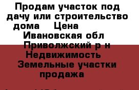 Продам участок под дачу или строительство дома. › Цена ­ 600 000 - Ивановская обл., Приволжский р-н Недвижимость » Земельные участки продажа   